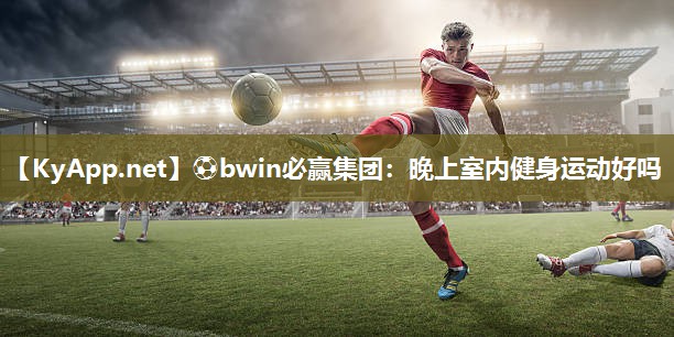 ⚽bwin必赢集团：晚上室内健身运动好吗