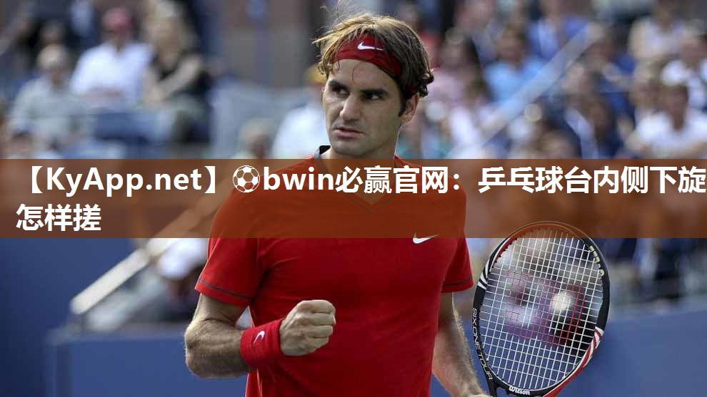 ⚽bwin必赢官网：乒乓球台内侧下旋怎样搓