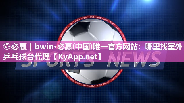 ⚽必赢｜bwin·必赢(中国)唯一官方网站：哪里找室外乒乓球台代理