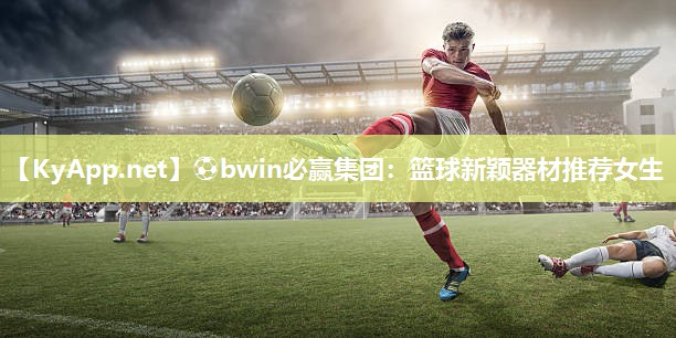 ⚽bwin必赢集团：篮球新颖器材推荐女生