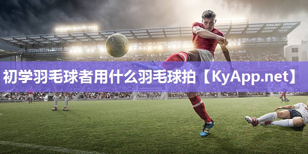 初学羽毛球者用什么羽毛球拍