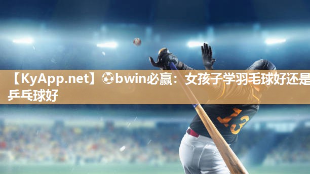 ⚽bwin必赢：女孩子学羽毛球好还是乒乓球好