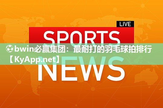 ⚽bwin必赢集团：最耐打的羽毛球拍排行