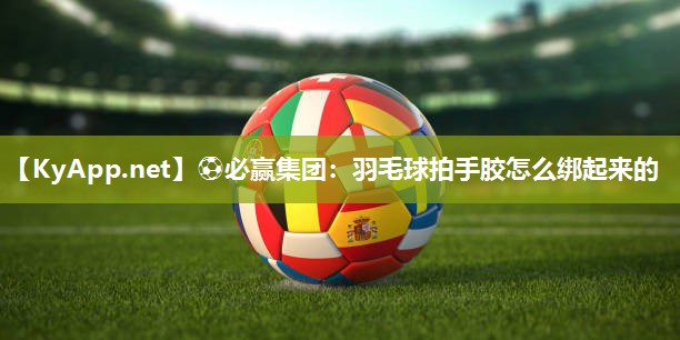 ⚽必赢集团：羽毛球拍手胶怎么绑起来的