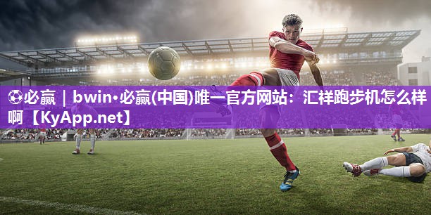 ⚽必赢｜bwin·必赢(中国)唯一官方网站：汇祥跑步机怎么样啊