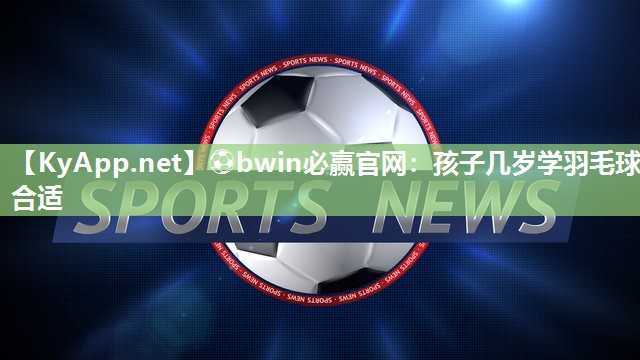 ⚽bwin必赢官网：孩子几岁学羽毛球合适