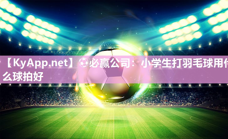 ⚽必赢公司：小学生打羽毛球用什么球拍好