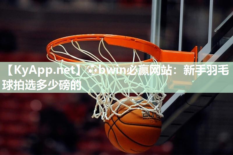 ⚽bwin必赢网站：新手羽毛球拍选多少磅的