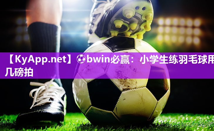⚽bwin必赢：小学生练羽毛球用几磅拍
