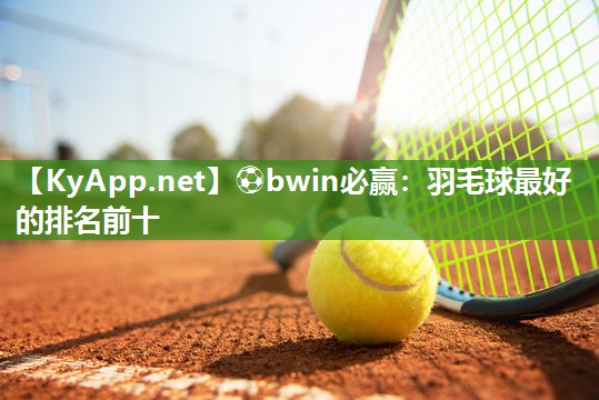 ⚽bwin必赢：羽毛球最好的排名前十