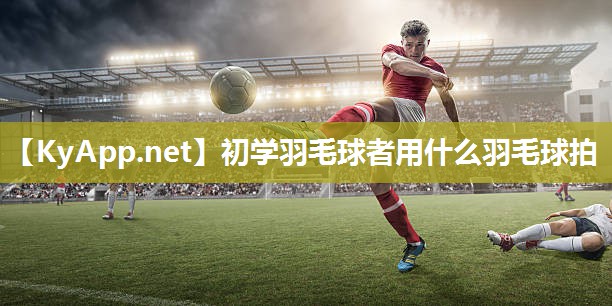 初学羽毛球者用什么羽毛球拍