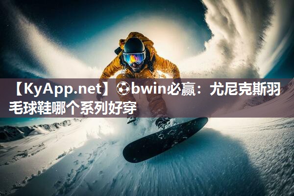 尤尼克斯羽毛球鞋哪个系列好穿